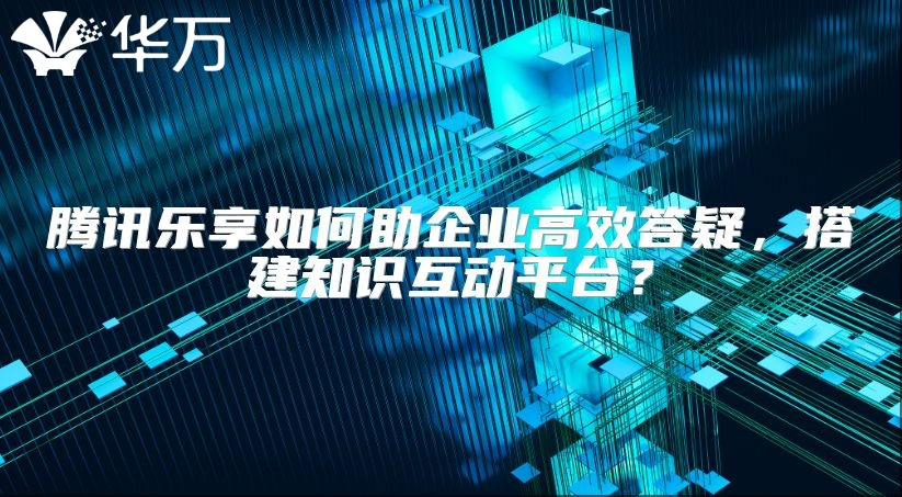腾讯乐享如何助企业高效答疑，搭建知识互动平台？