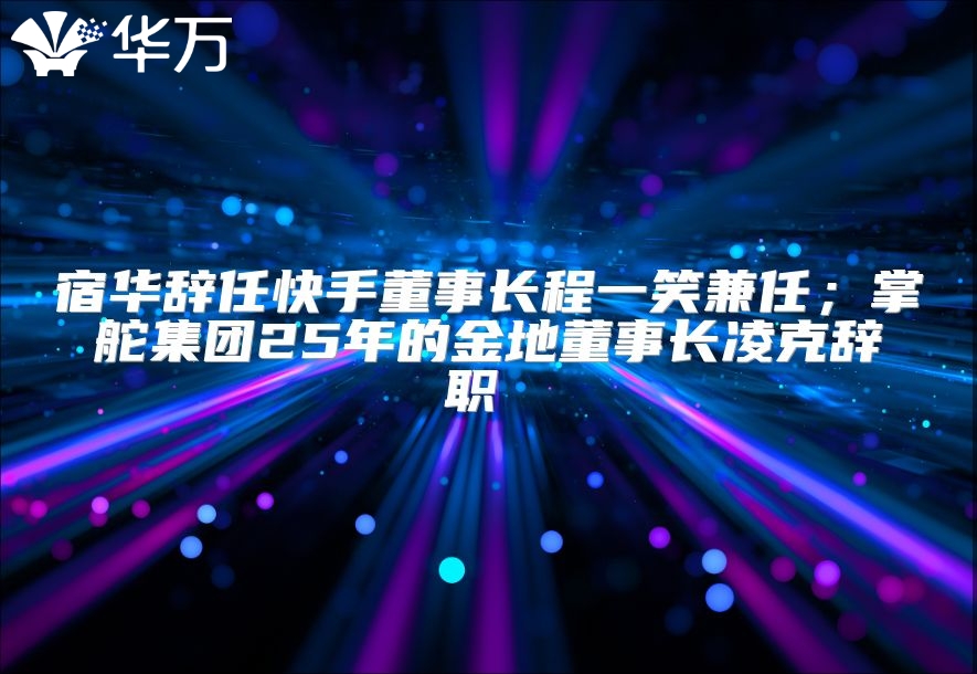 宿华辞任快手董事长程一笑兼任；掌舵集团25年的金地董事长凌克辞职 