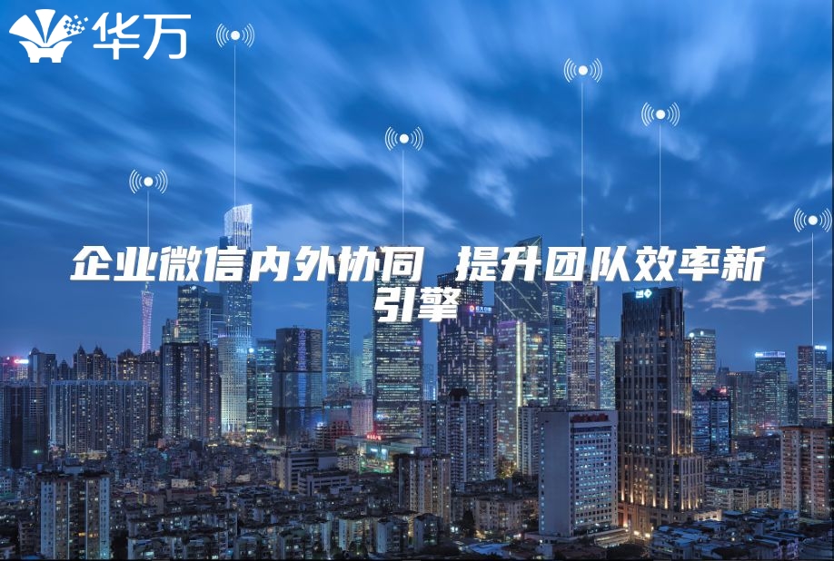 企业微信内外协同 提升团队效率新引擎